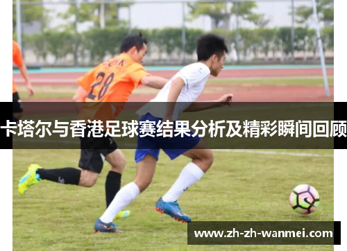 卡塔尔与香港足球赛结果分析及精彩瞬间回顾