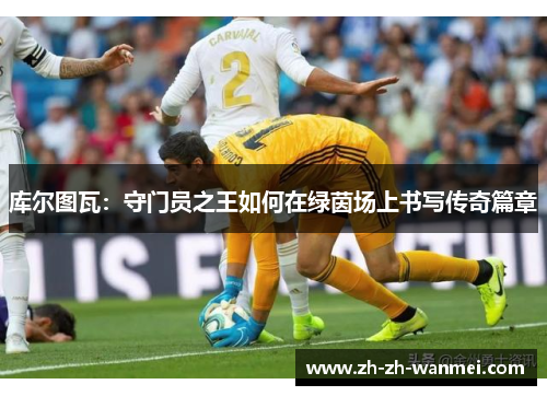 库尔图瓦：守门员之王如何在绿茵场上书写传奇篇章