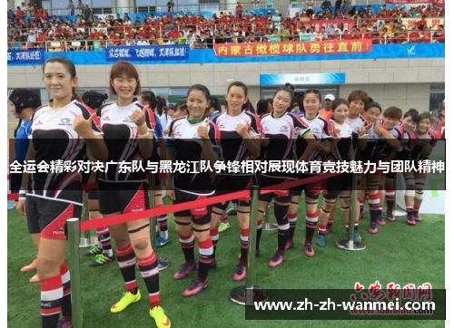 全运会精彩对决广东队与黑龙江队争锋相对展现体育竞技魅力与团队精神